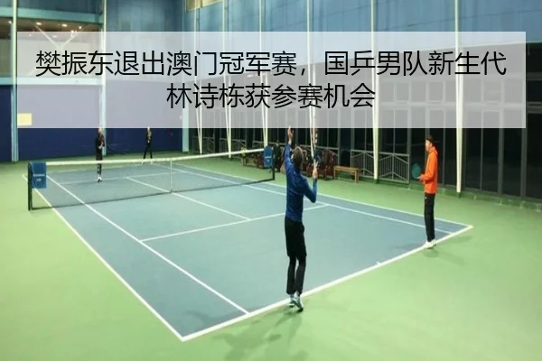樊振东退出澳门冠军赛，国乒男队新生代林诗栋获参赛机会