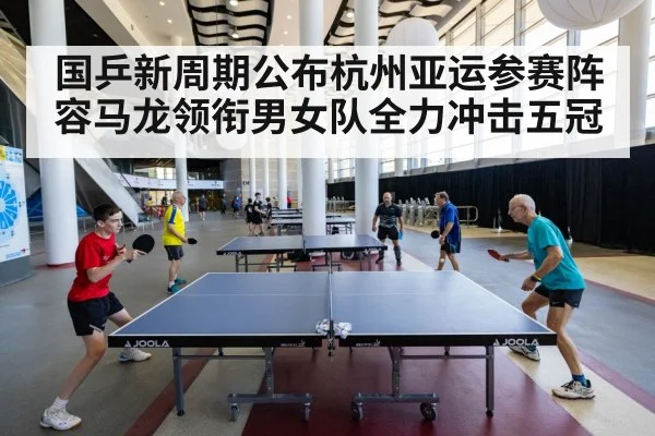 国乒新周期公布杭州亚运参赛阵容马龙领衔男女队全力冲击五冠
