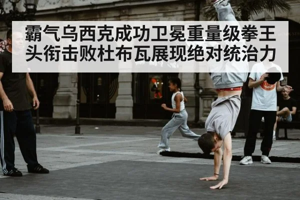霸气乌西克成功卫冕重量级拳王头衔击败杜布瓦展现绝对统治力