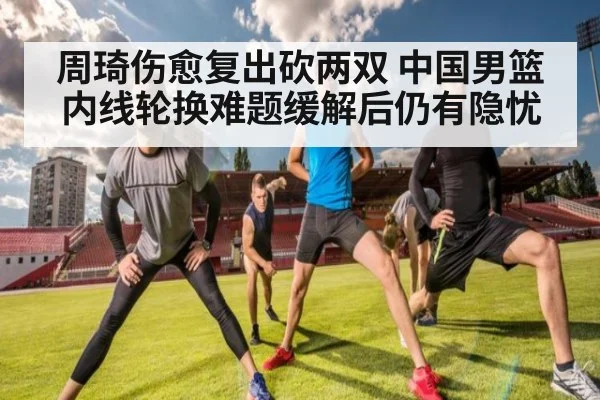 周琦伤愈复出砍两双 中国男篮内线轮换难题缓解后仍有隐忧