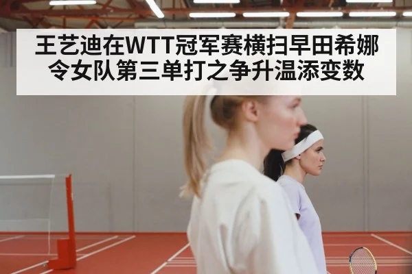 王艺迪在WTT冠军赛横扫早田希娜 令女队第三单打之争升温添变数